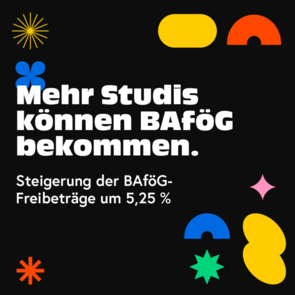 Mehr Studis können BAföG bekommen. Grafik, auf der in weiß auf schwarzem Grund steht: "Mehr Studis können BAföG bekommen. - Steigerung der BAföG-Freibeträge um 5,25%".